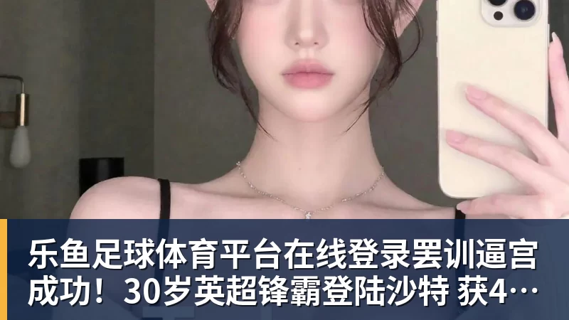 乐鱼足球体育平台在线登录罢训逼宫成功！30岁英超锋霸登陆沙特 获40万镑周薪 转会费6040万