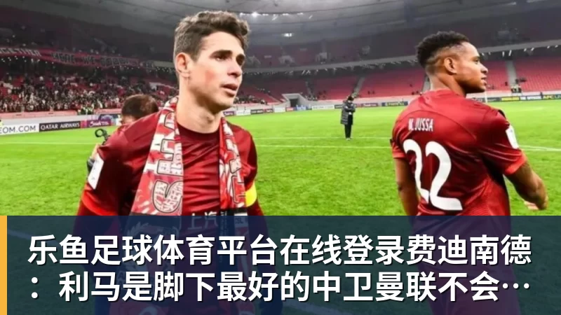 乐鱼足球体育平台在线登录费迪南德：利马是脚下最好的中卫曼联不会争冠，阿森纳是冠军