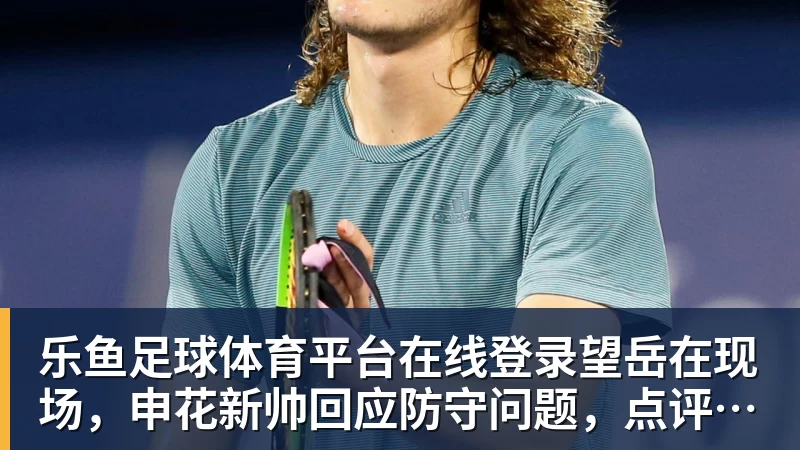 乐鱼足球体育平台在线登录望岳在现场，申花新帅回应防守问题，点评泰山队还记不清外援名字