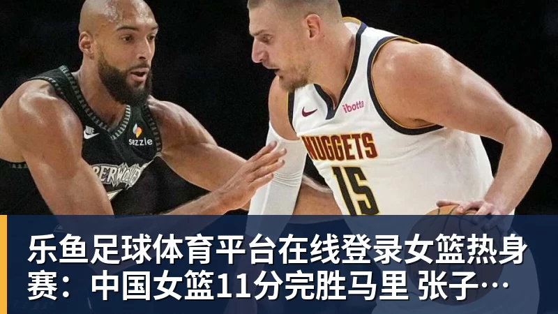 乐鱼足球体育平台在线登录女篮热身赛：中国女篮11分完胜马里 张子宇篮下送遮天大帽
