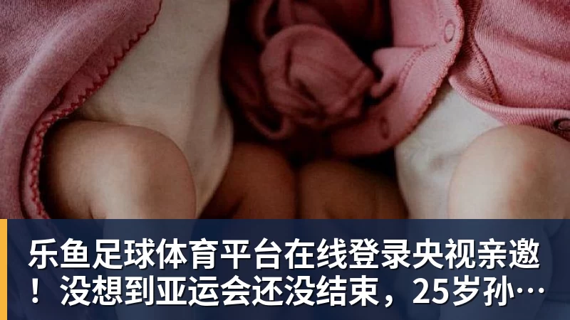 乐鱼足球体育平台在线登录央视亲邀！没想到亚运会还没结束，25岁孙颖莎竟传来另一大好消息